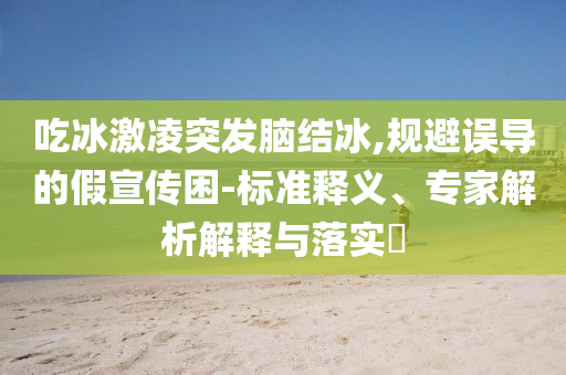 吃冰激凌突發(fā)腦結(jié)冰,規(guī)避誤導(dǎo)的假宣傳困-標(biāo)準(zhǔn)釋義、專家解析解釋與落實(shí)?