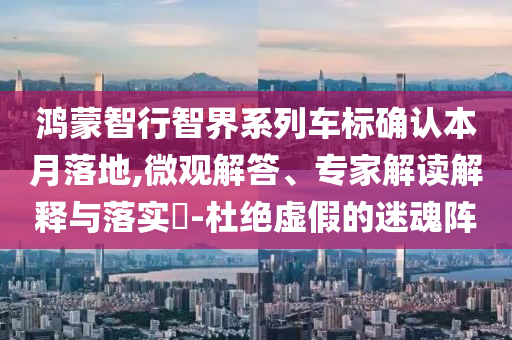 鴻蒙智行智界系列車標(biāo)確認(rèn)本月落地,微觀解答、專家解讀解釋與落實(shí)?-杜絕虛假的迷魂陣