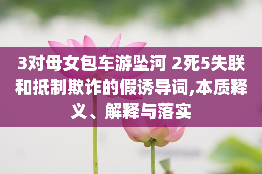 3對母女包車游墜河 2死5失聯(lián)和抵制欺詐的假誘導(dǎo)詞,本質(zhì)釋義、解釋與落實