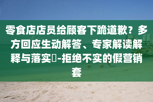 零食店店員給顧客下跪道歉？多方回應(yīng)生動(dòng)解答、專家解讀解釋與落實(shí)?-拒絕不實(shí)的假營銷套