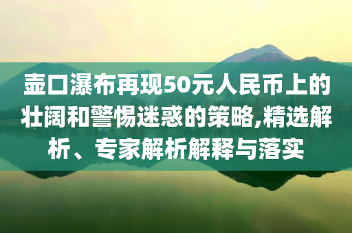 壺口瀑布再現(xiàn)50元人民幣上的壯闊和警惕迷惑的策略,精選解析、專家解析解釋與落實(shí)