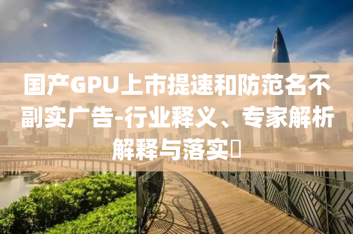 國產(chǎn)GPU上市提速和防范名不副實(shí)廣告-行業(yè)釋義、專家解析解釋與落實(shí)?