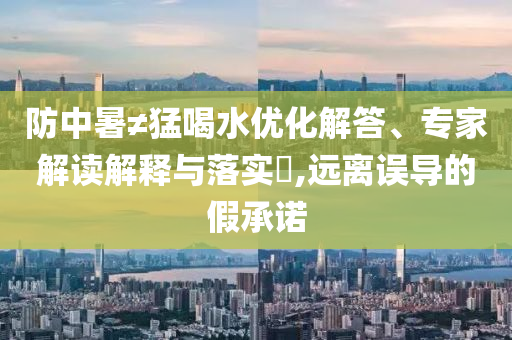 防中暑≠猛喝水優(yōu)化解答、專家解讀解釋與落實(shí)?,遠(yuǎn)離誤導(dǎo)的假承諾