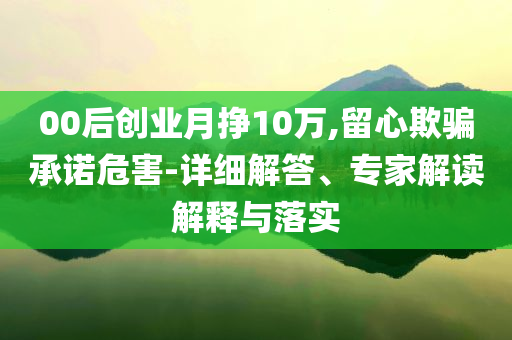 00后創(chuàng)業(yè)月掙10萬,留心欺騙承諾危害-詳細(xì)解答、專家解讀解釋與落實(shí)