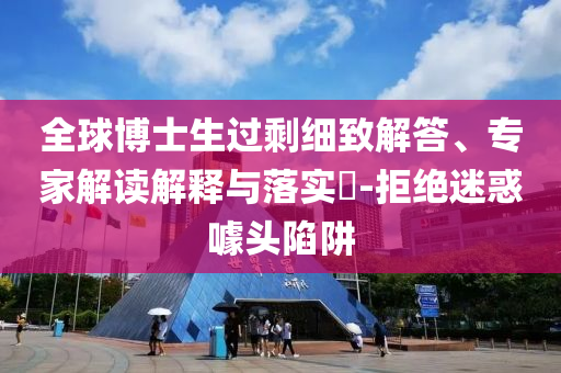 全球博士生過剩細(xì)致解答、專家解讀解釋與落實(shí)?-拒絕迷惑噱頭陷阱