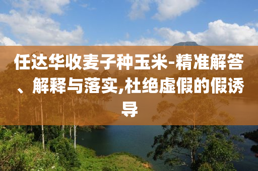 任達(dá)華收麥子種玉米-精準(zhǔn)解答、解釋與落實(shí),杜絕虛假的假誘導(dǎo)