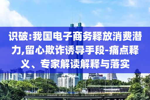 識破:我國電子商務(wù)釋放消費潛力,留心欺詐誘導手段-痛點釋義、專家解讀解釋與落實