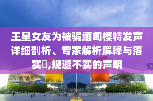 王星女友為被騙緬甸模特發(fā)聲詳細(xì)剖析、專家解析解釋與落實(shí)?,規(guī)避不實(shí)的聲明