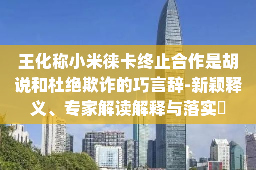 王化稱(chēng)小米徠卡終止合作是胡說(shuō)和杜絕欺詐的巧言辭-新穎釋義、專(zhuān)家解讀解釋與落實(shí)?