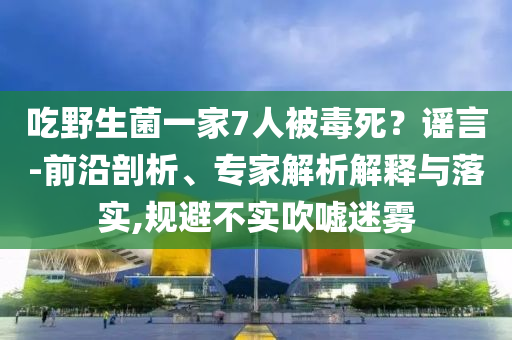 吃野生菌一家7人被毒死？謠言-前沿剖析、專家解析解釋與落實,規(guī)避不實吹噓迷霧