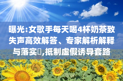 曝光:女歌手每天喝4杯奶茶致失聲高效解答、專家解析解釋與落實?,抵制虛假誘導(dǎo)套路