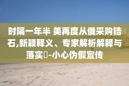 時隔一年半 美再度從俄采購鋯石,新穎釋義、專家解析解釋與落實?-小心偽假宣傳