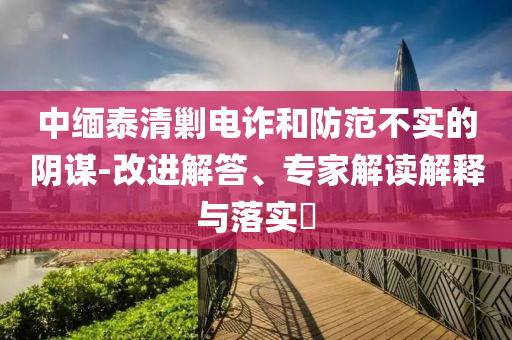 中緬泰清剿電詐和防范不實(shí)的陰謀-改進(jìn)解答、專家解讀解釋與落實(shí)?