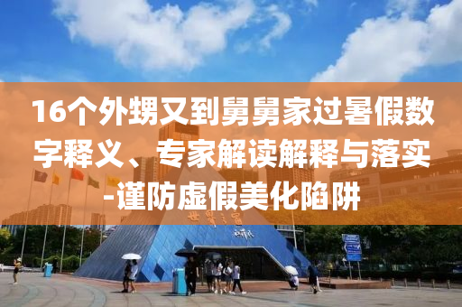 16個(gè)外甥又到舅舅家過(guò)暑假數(shù)字釋義、專家解讀解釋與落實(shí)-謹(jǐn)防虛假美化陷阱