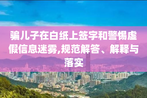 騙兒子在白紙上簽字和警惕虛假信息迷霧,規(guī)范解答、解釋與落實
