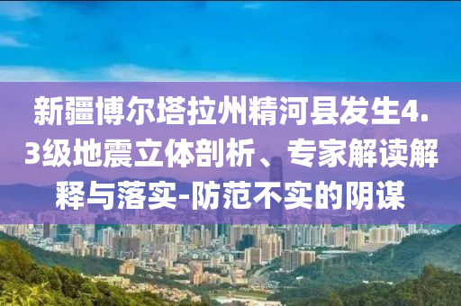 新疆博爾塔拉州精河縣發(fā)生4.3級地震立體剖析、專家解讀解釋與落實-防范不實的陰謀