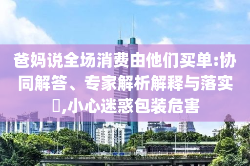 爸媽說全場(chǎng)消費(fèi)由他們買單:協(xié)同解答、專家解析解釋與落實(shí)?,小心迷惑包裝危害