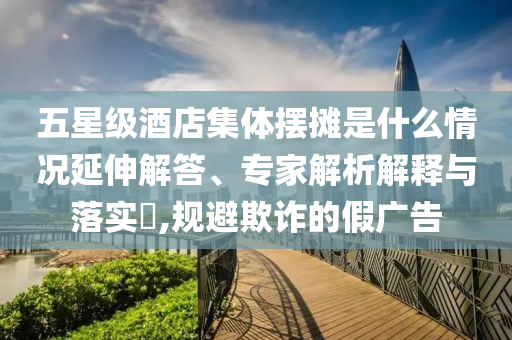 五星級酒店集體擺攤是什么情況延伸解答、專家解析解釋與落實?,規(guī)避欺詐的假廣告