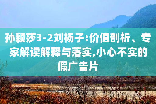 孫穎莎3-2劉楊子:價值剖析、專家解讀解釋與落實,小心不實的假廣告片
