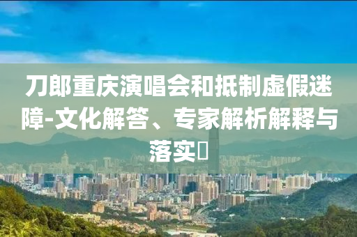 刀郎重慶演唱會和抵制虛假迷障-文化解答、專家解析解釋與落實?