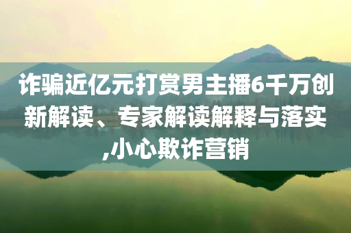詐騙近億元打賞男主播6千萬創(chuàng)新解讀、專家解讀解釋與落實,小心欺詐營銷
