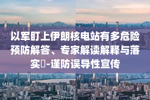 以軍盯上伊朗核電站有多危險(xiǎn)預(yù)防解答、專家解讀解釋與落實(shí)?-謹(jǐn)防誤導(dǎo)性宣傳