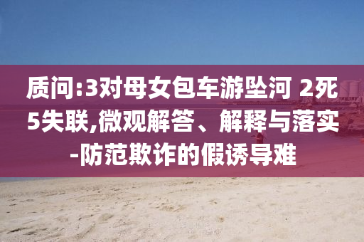 質(zhì)問:3對母女包車游墜河 2死5失聯(lián),微觀解答、解釋與落實-防范欺詐的假誘導(dǎo)難