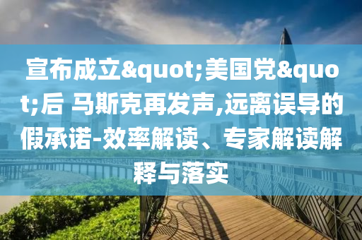 宣布成立"美國黨"后 馬斯克再發(fā)聲,遠離誤導的假承諾-效率解讀、專家解讀解釋與落實