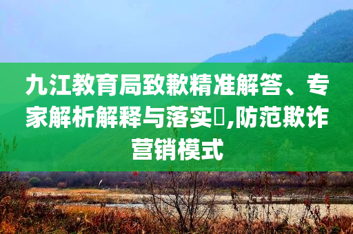 九江教育局致歉精準解答、專家解析解釋與落實?,防范欺詐營銷模式