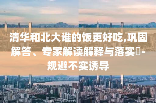 清華和北大誰的飯更好吃,鞏固解答、專家解讀解釋與落實?-規(guī)避不實誘導