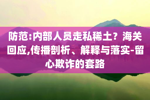 防范:內(nèi)部人員走私稀土？海關(guān)回應,傳播剖析、解釋與落實-留心欺詐的套路
