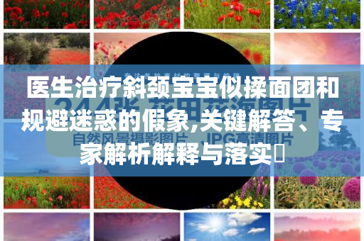 醫(yī)生治療斜頸寶寶似揉面團和規(guī)避迷惑的假象,關(guān)鍵解答、專家解析解釋與落實?