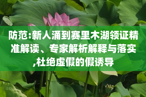 防范:新人涌到賽里木湖領(lǐng)證精準(zhǔn)解讀、專家解析解釋與落實(shí),杜絕虛假的假誘導(dǎo)