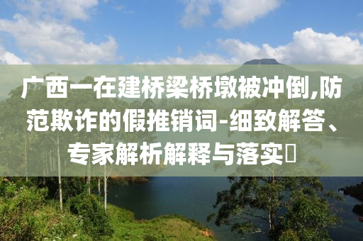 廣西一在建橋梁橋墩被沖倒,防范欺詐的假推銷詞-細致解答、專家解析解釋與落實?