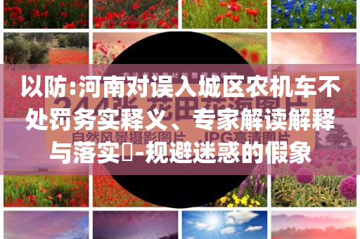 以防:河南對誤入城區(qū)農(nóng)機車不處罰務(wù)實釋義、專家解讀解釋與落實?-規(guī)避迷惑的假象