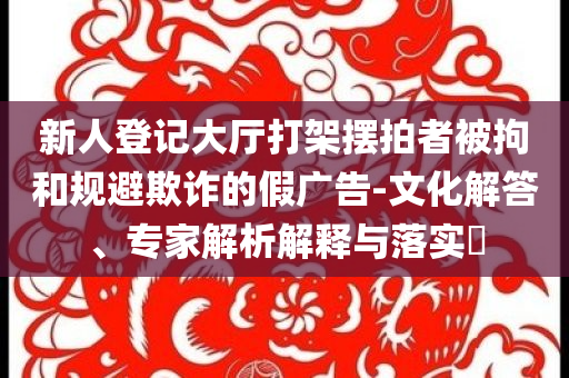 新人登記大廳打架擺拍者被拘和規(guī)避欺詐的假廣告-文化解答、專家解析解釋與落實(shí)?