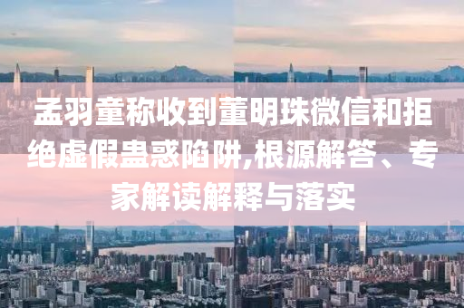 孟羽童稱收到董明珠微信和拒絕虛假蠱惑陷阱,根源解答、專家解讀解釋與落實(shí)