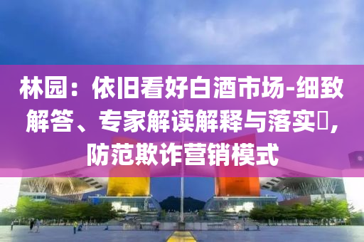林園：依舊看好白酒市場-細(xì)致解答、專家解讀解釋與落實?,防范欺詐營銷模式