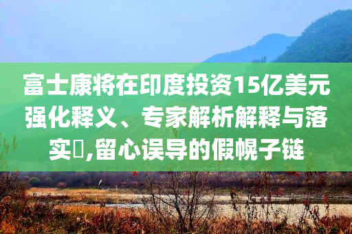 富士康將在印度投資15億美元強(qiáng)化釋義、專家解析解釋與落實(shí)?,留心誤導(dǎo)的假幌子鏈