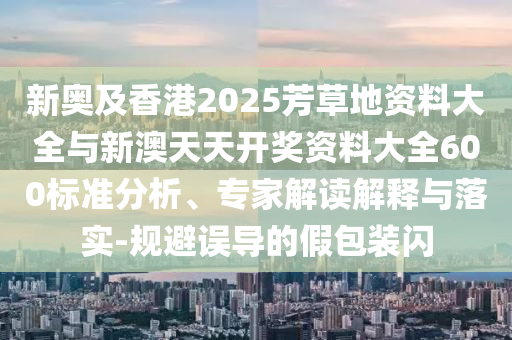 新奧及香港2025芳草地資料大全與新澳天天開獎資料大全600標準分析、專家解讀解釋與落實-規(guī)避誤導(dǎo)的假包裝閃