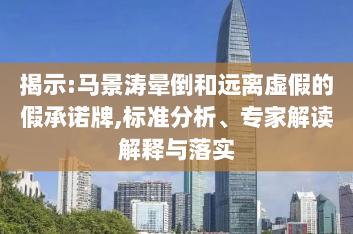 揭示:馬景濤暈倒和遠離虛假的假承諾牌,標準分析、專家解讀解釋與落實