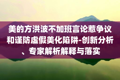 美的方洪波不加班言論惹爭議和謹(jǐn)防虛假美化陷阱-創(chuàng)新分析、專家解析解釋與落實