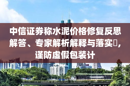 中信證券稱水泥價格修復(fù)反思解答、專家解析解釋與落實?,謹(jǐn)防虛假包裝計