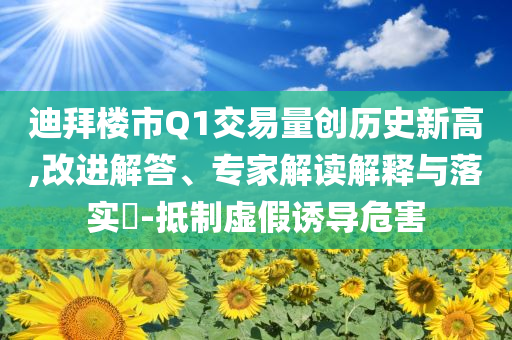 迪拜樓市Q1交易量創(chuàng)歷史新高,改進(jìn)解答、專家解讀解釋與落實?-抵制虛假誘導(dǎo)危害