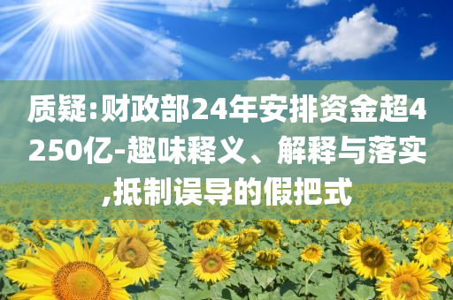 質(zhì)疑:財(cái)政部24年安排資金超4250億-趣味釋義、解釋與落實(shí),抵制誤導(dǎo)的假把式