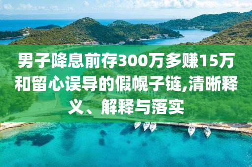 男子降息前存300萬(wàn)多賺15萬(wàn)和留心誤導(dǎo)的假幌子鏈,清晰釋義、解釋與落實(shí)