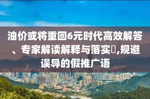 油價(jià)或?qū)⒅鼗?元時(shí)代高效解答、專(zhuān)家解讀解釋與落實(shí)?,規(guī)避誤導(dǎo)的假推廣語(yǔ)