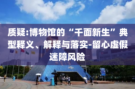 質(zhì)疑:博物館的“千面新生”典型釋義、解釋與落實(shí)-留心虛假迷障風(fēng)險(xiǎn)