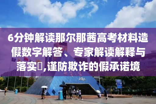 6分鐘解讀那爾那茜高考材料造假數(shù)字解答、專家解讀解釋與落實?,謹防欺詐的假承諾境