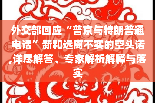外交部回應(yīng)“普京與特朗普通電話(huà)”新和遠(yuǎn)離不實(shí)的空頭諾,詳盡解答、專(zhuān)家解析解釋與落實(shí)